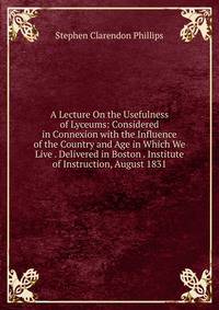 A Lecture On the Usefulness of Lyceums: Considered in Connexion with the Influence of the Country and Age in Which We Live . Delivered in Boston . Institute of Instruction, August 1831