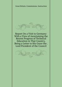Report On a Visit to Germany: With a View of Ascertaining the Recent Progress of Technical Education in That Country, Being a Letter to His Grace the . Lord President of the Council