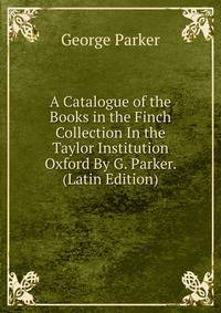 A Catalogue of the Books in the Finch Collection In the Taylor Institution Oxford By G. Parker. (Latin Edition)