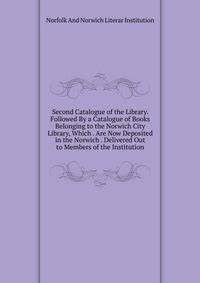 Second Catalogue of the Library. Followed By a Catalogue of Books Belonging to the Norwich City Library, Which . Are Now Deposited in the Norwich . Delivered Out to Members of the Institution