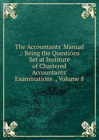 The Accountants' Manual .: Being the Questions Set at Institute of Chartered Accountants' Examinations ., Volume 8
