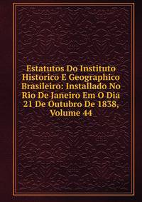 Estatutos Do Instituto Historico E Geographico Brasileiro: Installado No Rio De Janeiro Em O Dia 21 De Outubro De 1838, Volume 44