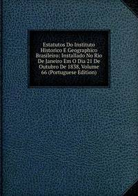 Estatutos Do Instituto Historico E Geographico Brasileiro: Installado No Rio De Janeiro Em O Dia 21 De Outubro De 1838, Volume 66 (Portuguese Edition)