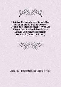 Histoire De L'academie Royale Des Inscriptions Et Belles-Lettres Depuis Son Etablissement, Avec Les Eloges Des Academiciens Morts Depuis Son Renouvellement, Volume 2 (French Edition)