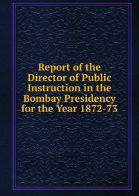 Report of the Director of Public Instruction in the Bombay Presidency for the Year 1872-73