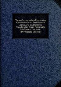 Tomo Consagrado A Exposocao Commemorativa Do Primeiro Centenario Da Imprensa Periodica No Brasil Promovido Pela Mesmo Instituto . (Portuguese Edition)