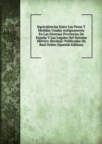 Equivalencias Entre Las Pesas Y Medidas Usadas Antiguamente En Las Diversas Provincias De Espana Y Las Legales Del Sistema Metrico-Decimal: Publicadas De Real Orden (Spanish Edition)