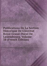 Publications De La Section Historique De L'institut Royal Grand-Ducal De Luxembourg, Volume 38 (French Edition)