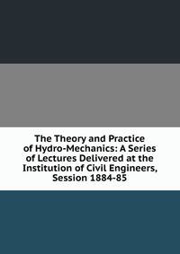 The Theory and Practice of Hydro-Mechanics: A Series of Lectures Delivered at the Institution of Civil Engineers, Session 1884-85