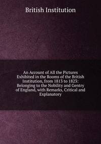 An Account of All the Pictures Exhibited in the Rooms of the British Institution, from 1813 to 1823: Belonging to the Nobility and Gentry of England, with Remarks, Critical and Explanatory