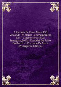 A Estrada De Ferro Maua E O Visconde De Maua: Commemoracao Do 1. Cincoentenario Da Inauguracao Das Estradas De Ferro Do Brazil. O Visconde De Maua (Portuguese Edition)