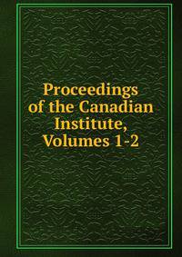 Proceedings of the Canadian Institute, Volumes 1-2