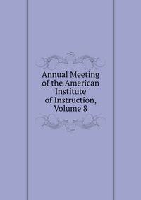 Annual Meeting of the American Institute of Instruction, Volume 8