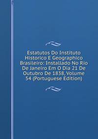 Estatutos Do Instituto Historico E Geographico Brasileiro: Installado No Rio De Janeiro Em O Dia 21 De Outubro De 1838, Volume 54 (Portuguese Edition)