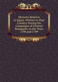 Memoirs Relative to Egypt: Written in That Country During the Campaigns of General Bonaparte, in the Years 1798 and 1799