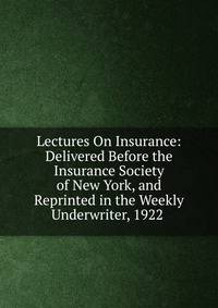 Lectures On Insurance: Delivered Before the Insurance Society of New York, and Reprinted in the Weekly Underwriter, 1922 .