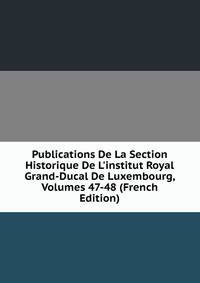 Publications De La Section Historique De L'institut Royal Grand-Ducal De Luxembourg, Volumes 47-48 (French Edition)