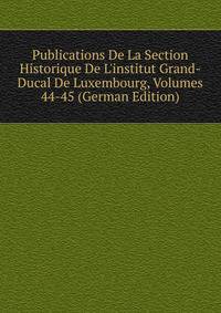 Publications De La Section Historique De L'institut Grand-Ducal De Luxembourg, Volumes 44-45 (German Edition)