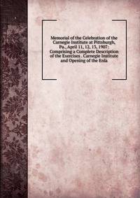 Memorial of the Celebration of the Carnegie Institute at Pittsburgh, Pa., April 11, 12, 13, 1907: Comprising a Complete Description of the Exercises . Carnegie Institute and Opening of the Enla