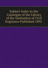 Subject Index to the Catalogue of the Library of the Institution of Civil Engineers Published 1895 .