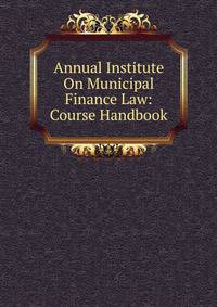 Annual Institute On Municipal Finance Law: Course Handbook