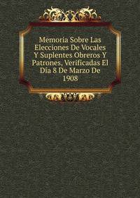 Memoria Sobre Las Elecciones De Vocales Y Suplentes Obreros Y Patrones, Verificadas El Dia 8 De Marzo De 1908