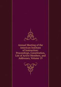 Annual Meeting of the American Institute of Instruction: Proceedings, Constitution, List of Active Members, and Addresses, Volume 19