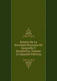 Boletin De La Sociedad Mexicana De Geografia Y Estadistica, Volume 12 (Spanish Edition)