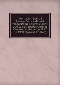 Informacion Sobre El Trabajo En Las Minas A Proposito De Las Peticiones Que La Sociedades Obreras Elevaron Al Gobierno El A?no 1909 (Spanish Edition)