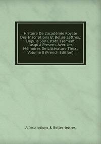 Histoire De L'acad?mie Royale Des Inscriptions Et Belles Lettres,: Depuis Son Establissement Jusqu'? Present. Avec Les M?moires De Litt?rature Tirez . Volume 8 (French Edition)