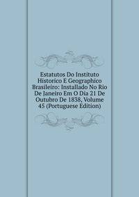 Estatutos Do Instituto Historico E Geographico Brasileiro: Installado No Rio De Janeiro Em O Dia 21 De Outubro De 1838, Volume 45 (Portuguese Edition)