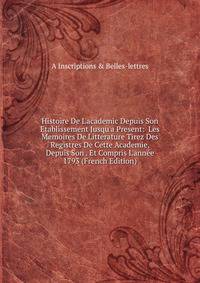 Histoire De L'academic Depuis Son Etablissement Jusqu'a Present: Les Memoires De Litterature Tirez Des Registres De Cette Academie, Depuis Son . Et Compris L'ann?e 1793 (French Edition)