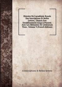 Histoire De L'acad?mie Royale Des Inscriptions Et Belles Lettres,: Depuis Son Establissement Jusqu'? Present. Avec Les M?moires De Litt?rature Tirez . Volume 9 (French Edition)
