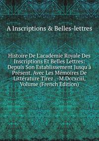 Histoire De L'acad?mie Royale Des Inscriptions Et Belles Lettres: Depuis Son Establissement Jusqu'? Pr?sent. Avec Les M?moires De Litt?rature Tirez . -M.Dccxciii, Volume (French Edition)