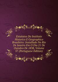 Estatutos Do Instituto Historico E Geographico Brasileiro: Installado No Rio De Janeiro Em O Dia 21 De Outubro De 1838, Volume 57 (Portuguese Edition)