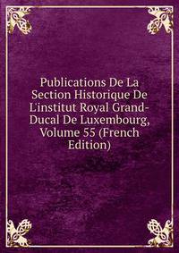 Publications De La Section Historique De L'institut Royal Grand-Ducal De Luxembourg, Volume 55 (French Edition)