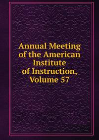 Annual Meeting of the American Institute of Instruction, Volume 57