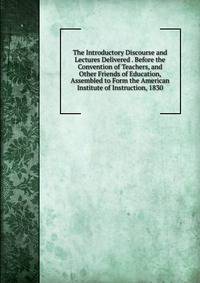 The Introductory Discourse and Lectures Delivered . Before the Convention of Teachers, and Other Friends of Education, Assembled to Form the American Institute of Instruction, 1830