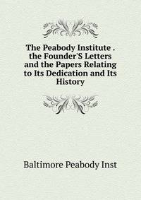 The Peabody Institute . the Founder'S Letters and the Papers Relating to Its Dedication and Its History