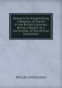 Reasons for Establishing a Registry of Slaves in the British Colonies: Being a Report of a Committee of the African Institution