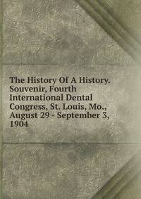 The History Of A History. Souvenir, Fourth International Dental Congress, St. Louis, Mo., August 29 - September 3, 1904
