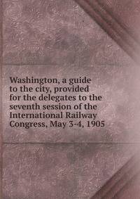 Washington, a guide to the city, provided for the delegates to the seventh session of the International Railway Congress, May 3-4, 1905