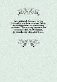 International Congress on the Prevention and Repression of Crime, including penal and reformatory treatment: preliminary report of the commissioner . the Congress, in compliance with a joint reso
