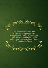 The Hague conventions and declarations of 1899 and 1907, accompanied by tables of signatures, ratifications and adhesions of the various powers, and . edited by James Brown Scott, director