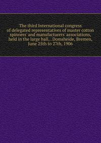 The third International congress of delegated representatives of master cotton spinners' and manufacturers' associations, held in the large hall, . Domsheide, Bremen, June 25th to 27th, 1906