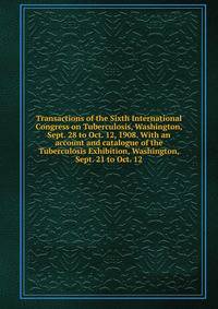 Transactions of the Sixth International Congress on Tuberculosis, Washington, Sept. 28 to Oct. 12, 1908. With an account and catalogue of the Tuberculosis Exhibition, Washington, Sept. 21 to Oct. 12