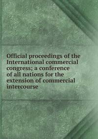 Official proceedings of the International commercial congress; a conference of all nations for the extension of commercial intercourse
