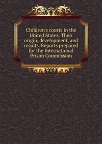Children's courts in the United States. Their origin, development, and results. Reports prepared for the International Prison Commission
