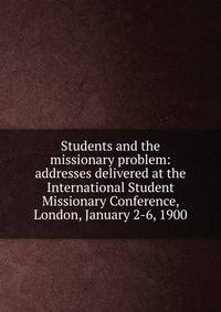 Students and the missionary problem: addresses delivered at the International Student Missionary Conference, London, January 2-6, 1900