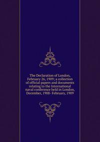 The Declaration of London, February 26, 1909; a collection of official papers and documents relating to the International naval conference held in London, December, 1908- February, 1909